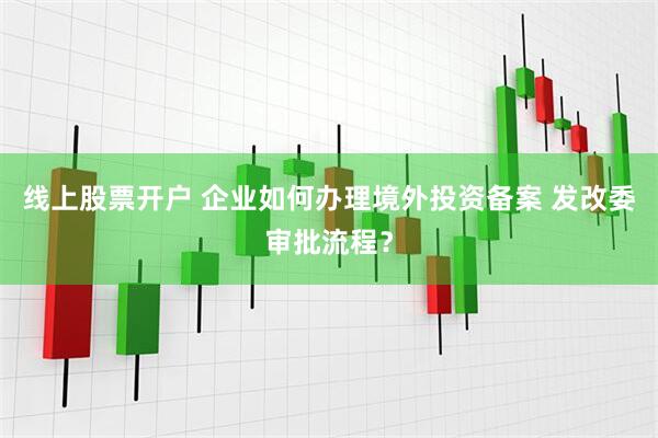 线上股票开户 企业如何办理境外投资备案 发改委审批流程？