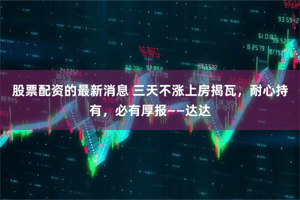 股票配资的最新消息 三天不涨上房揭瓦，耐心持有，必有厚报——达达