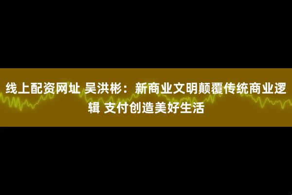 线上配资网址 吴洪彬：新商业文明颠覆传统商业逻辑 支付创造美好生活