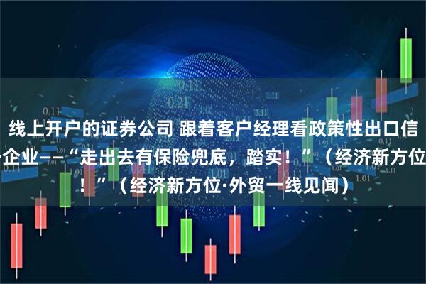 线上开户的证券公司 跟着客户经理看政策性出口信用保险如何服务企业——“走出去有保险兜底，踏实！”（经济新方位·外贸一线见闻）