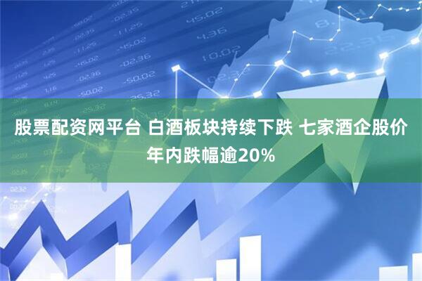 股票配资网平台 白酒板块持续下跌 七家酒企股价年内跌幅逾20%