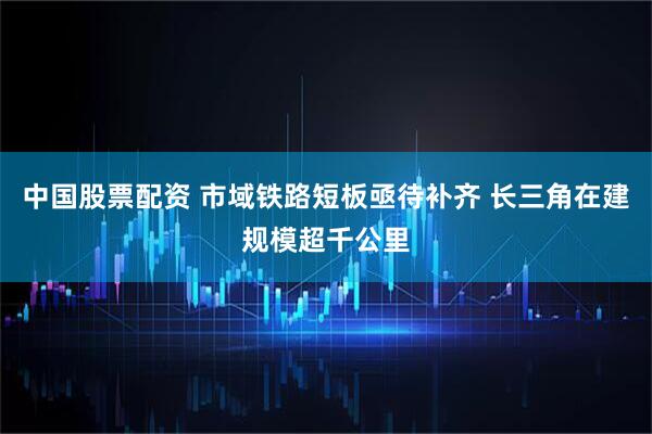 中国股票配资 市域铁路短板亟待补齐 长三角在建规模超千公里