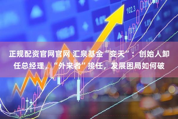 正规配资官网官网 汇泉基金“变天”：创始人卸任总经理，“外来者”接任，发展困局如何破