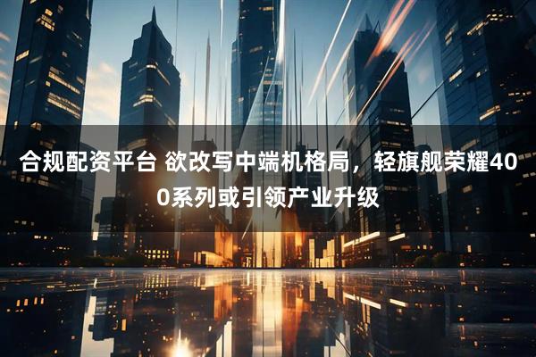 合规配资平台 欲改写中端机格局，轻旗舰荣耀400系列或引领产业升级