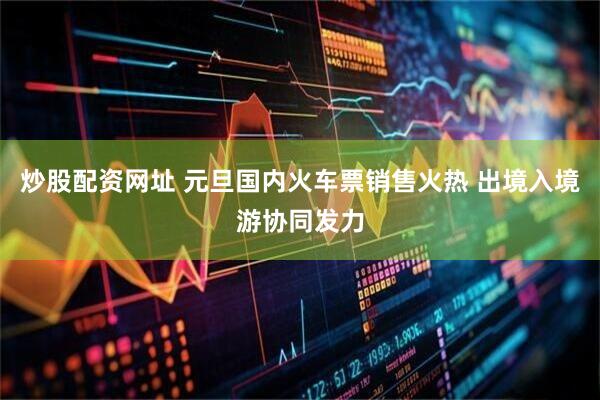 炒股配资网址 元旦国内火车票销售火热 出境入境游协同发力