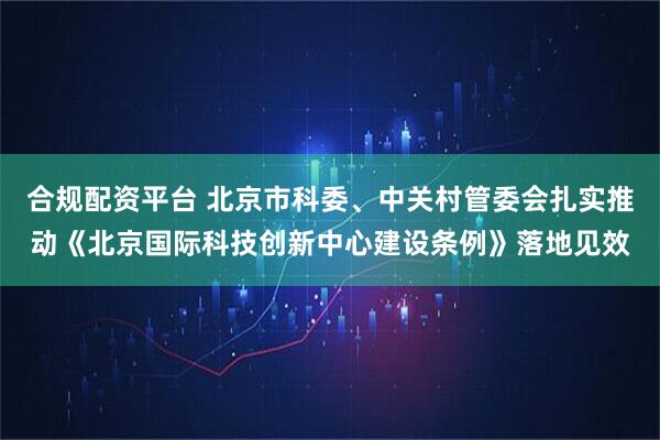 合规配资平台 北京市科委、中关村管委会扎实推动《北京国际科技创新中心建设条例》落地见效