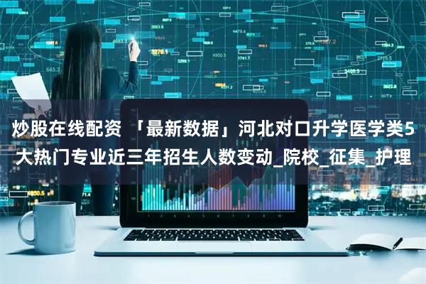 炒股在线配资 「最新数据」河北对口升学医学类5大热门专业近三年招生人数变动_院校_征集_护理