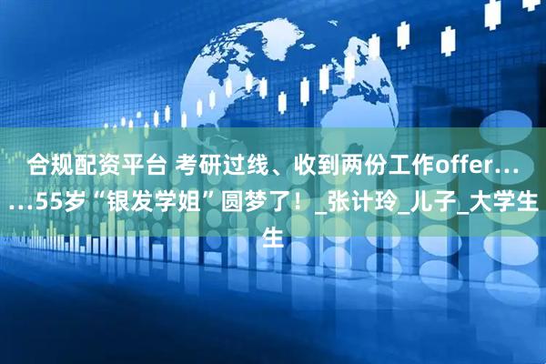 合规配资平台 考研过线、收到两份工作offer……55岁“银发学姐”圆梦了！_张计玲_儿子_大学生