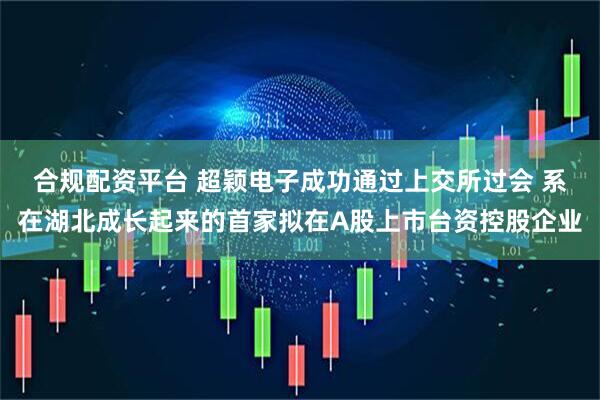 合规配资平台 超颖电子成功通过上交所过会 系在湖北成长起来的首家拟在A股上市台资控股企业