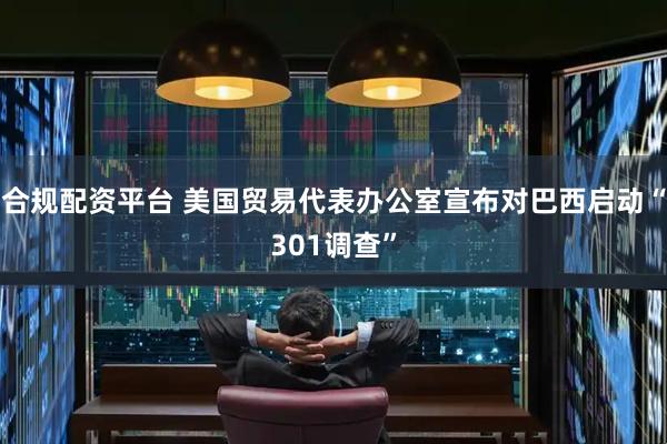合规配资平台 美国贸易代表办公室宣布对巴西启动“301调查”
