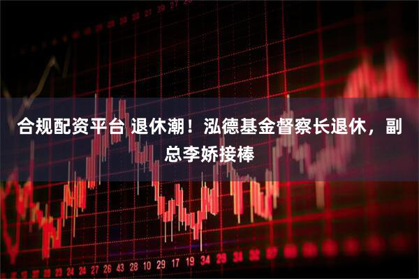合规配资平台 退休潮！泓德基金督察长退休，副总李娇接棒