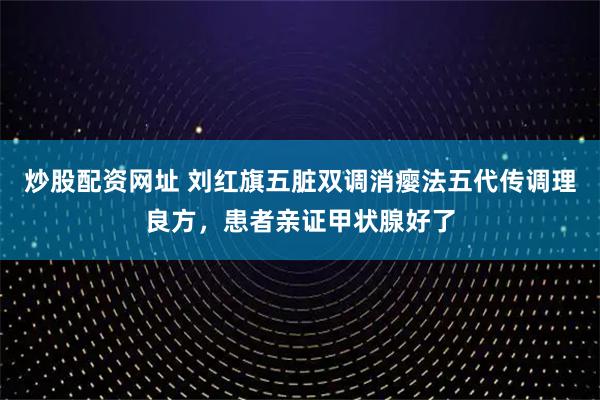 炒股配资网址 刘红旗五脏双调消瘿法五代传调理良方，患者亲证甲状腺好了