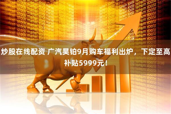 炒股在线配资 广汽昊铂9月购车福利出炉,下定至高补贴5999元!
