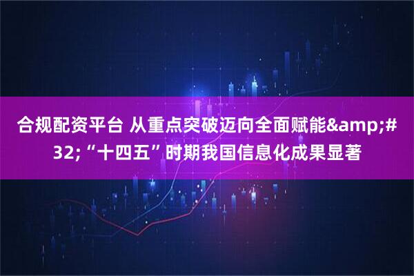 合规配资平台 从重点突破迈向全面赋能 “十四五”时期我国信息化成果显著