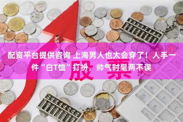 配资平台提供咨询 上海男人也太会穿了！人手一件“白T恤”打扮，帅气时髦两不误