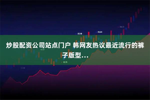 炒股配资公司站点门户 韩网友热议最近流行的裤子版型…