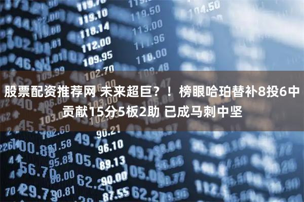 股票配资推荐网 未来超巨？！榜眼哈珀替补8投6中贡献15分5板2助 已成马刺中坚
