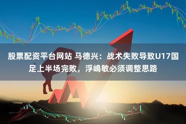 股票配资平台网站 马德兴：战术失败导致U17国足上半场完败，浮嶋敏必须调整思路
