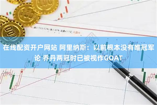 在线配资开户网站 阿里纳斯：以前根本没有唯冠军论 乔丹两冠时已被视作GOAT