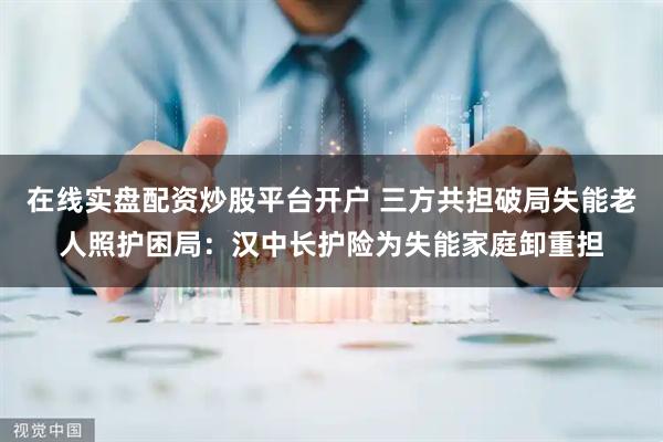 在线实盘配资炒股平台开户 三方共担破局失能老人照护困局：汉中长护险为失能家庭卸重担